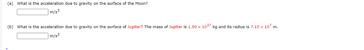 (a) What is the acceleration due to gravity on the surface of the Moon?
m/s2
(b) What is the acceleration due to gravity on the surface of Jupiter? The mass of Jupiter is 1.90 x 1027 kg and its radius is 7.15 x 10 m.
m/s2
