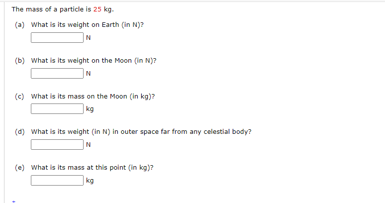 The mass of a particle is 25 kg.
(a) What is its weight on Earth (in N)?
(b) What is its weight on the Moon (in N)?
(c) What is its mass on the Moon (in kg)?
|kg
(d) What is its weight (in N) in outer space far from any celestial body?
N
(e) What is its mass at this point (in kg)?
kg
