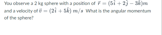 You observe a 2 kg sphere with a position of 7 = (5î + 23 – 3k)m
and a velocity of i = (2i + 5k) m/s What is the angular momentum
of the sphere?

