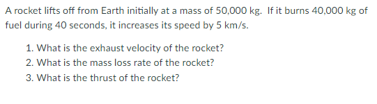 A rocket lifts off from Earth initially at a mass of 50,000 kg. If it burns 40,000 kg of
fuel during 40 seconds, it increases its speed by 5 km/s.
1. What is the exhaust velocity of the rocket?
2. What is the mass loss rate of the rocket?
3. What is the thrust of the rocket?
