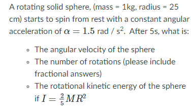A rotating solid sphere, (mass = 1kg, radius = 25
cm) starts to spin from rest with a constant angular
acceleration of a =1.5 rad / s². After 5s, what is:
• The angular velocity of the sphere
• The number of rotations (please include
fractional answers)
The rotational kinetic energy of the sphere
if I =MR
