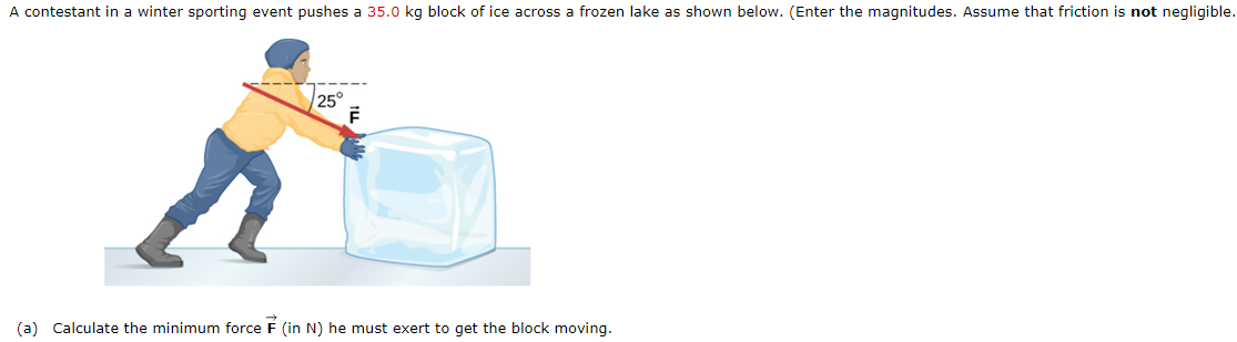 A contestant in a winter sporting event pushes a 35.0 kg block of ice across a frozen lake as shown below. (Enter the magnitudes. Assume that friction is not negligible.
25°
(a) Calculate the minimum force F (in N) he must exert to get the block moving.
