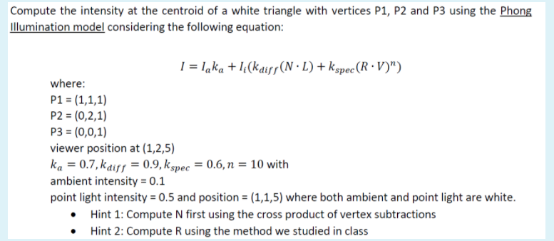 Compute the intensity at the centroid of a white triangle with vertices P1, P2 and P3 using the Phong
Illumination model considering the following equation:
I = laka + I¿(kais(N·L)+ kspec (R · V)")
where:
P1 = (1,1,1)
P2 = (0,2,1)
P3 = (0,0,1)
viewer position at (1,2,5)
ka = 0.7, kaiff = 0.9, kspec = 0.6, n = 10 with
ambient intensity = 0.1
point light intensity = 0.5 and position = (1,1,5) where both ambient and point light are white.
• Hint 1: Compute N first using the cross product of vertex subtractions
Hint 2: Compute R using the method we studied in class
