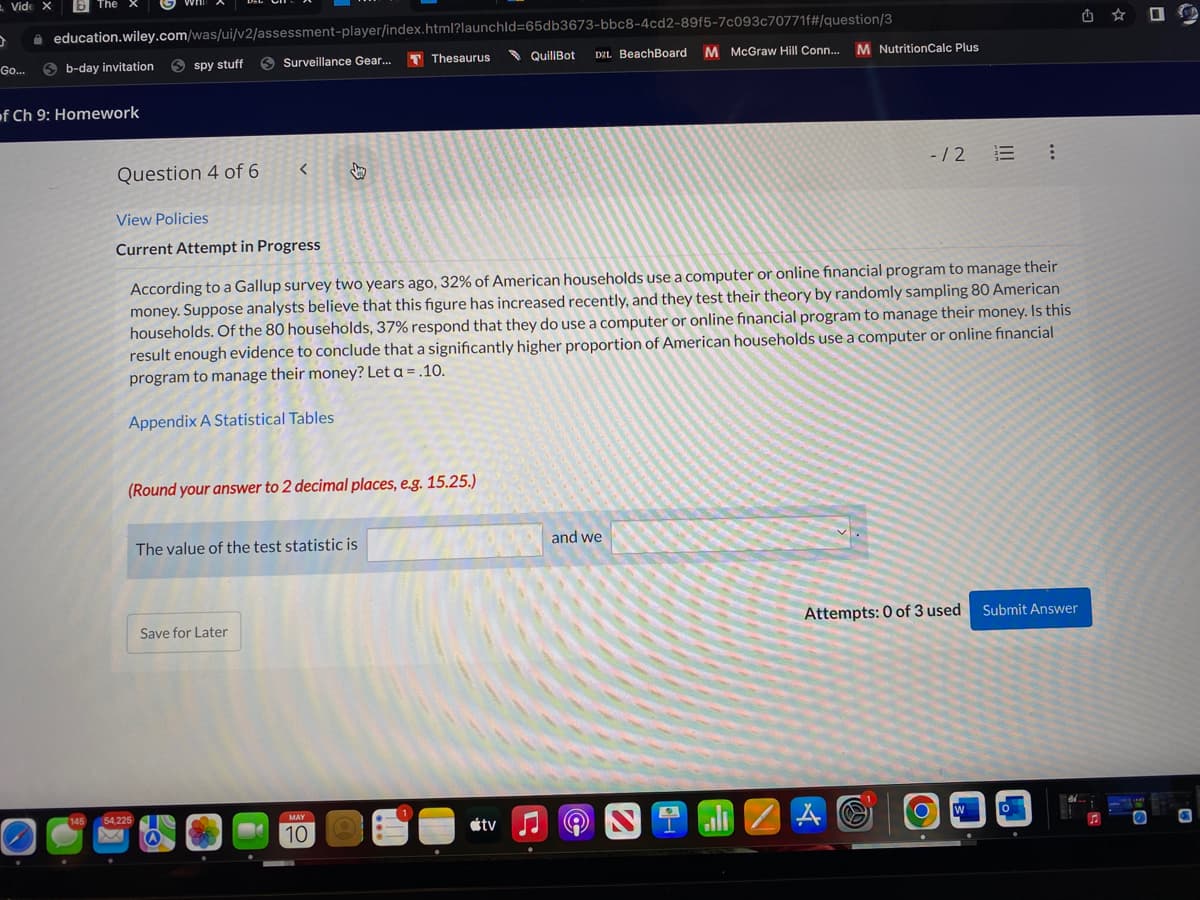 - Vide X
i education.wiley.com/was/ui/v2/assessment-player/index.html?launchld=65db3673-bbc8-4cd2-89f5-7c093c70771f#/question/3
Go...
6 b-day invitation
S spy stuff
O Surveillance Gear...
T Thesaurus
QuillBot
DZL BeachBoard
M McGraw Hill Conn... M NutritionCalc Plus
of Ch 9: Homework
Question 4 of 6
- / 2
View Policies
Current Attempt in Progress
According to a Gallup survey two years ago, 32% of American households use a computer or online financial program to manage their
money. Suppose analysts believe that this figure has increased recently, and they test their theory by randomly sampling 80 American
households. Of the 80 households, 37% respond that they do use a computer or online financial program to manage their money. Is this
result enough evidence to conclude that a significantly higher proportion of American households use a computer or online financial
program to manage their money? Let a = .10.
Appendix A Statistical Tables
(Round your answer to 2 decimal places, e.g. 15.25.)
The value of the test statistic is
and we
Save for Later
Attempts: 0 of 3 used
Submit Answer
al 2 A O
54,225
MAY
10
étv
