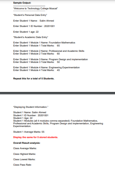 Sample Output:
"Welcome to Technology College Muscat
"Student's Personal Data Entry
Enter Student 1 Name: Salim Ahmed
Enter Student 1 ID Number : 20201001
Enter Student 1 age: 22
"Student's Academic Data Entry
Enter Student 1 Module 1 Name: Foundation Mathematics
Enter Student 1 Module 1 Tatal Marks: 65
Enter Student 1 Module 2 Name: Professional and Academic Skills
Enter Student 1 Module 2 Tatal Marks: 60
Enter Student 1 Module 3 Name: Program Design and implementation
Enter Student 1 Module 3 Tatal Marks: 50
Enter Student 1 Module 4 Name: Engineering Experimentation
Enter Student 1 Module 4 Total Marks: 45
Repeat this for a total of 5 Students.
"Displaying Student Information."
Student 1 Name: Salim Ahmed
Student 1 D Number: 20201001
Student 1 Age: 22
Student 1 Modules (all 4 modules comma separated): Foundation Mathematics,
Professional and Academic Skills, Program Design and implementation, Engineering
Experimentation.
Student 1 Average Marks: 55
Display the same for 5 stored students.
Overall Result analysis:
Class Average Marks:
Class Highest Marks:
Class Lowest Marks:
Class Pass Rate:
