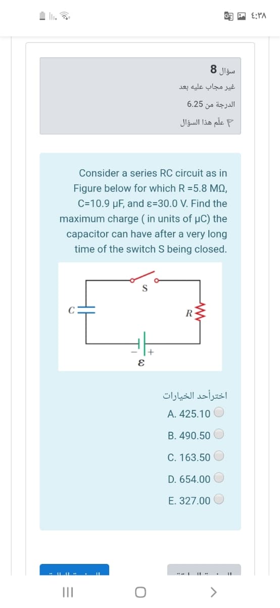 سؤال 8
غير مجاب عليه بعد
الدرجة من 6.25
علم هذا السؤال
Consider a series RC circuit as in
Figure below for which R =5.8 MO,
C=10.9 µF, and ɛ=30.0 V. Find the
maximum charge ( in units of µC) the
capacitor can have after a very long
time of the switch S being closed.
R-
اخترأحد الخيارات
A. 425.10 O
B. 490.50
C. 163.50
D. 654.00
E. 327.00
LIL . II
II

