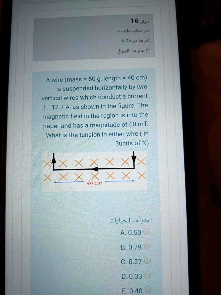 16 Ji
غير مجاب عليه بعد
6.25 a äzjaI
علم هذا السؤال
A wire (mass = 50 g, length = 40 cm)
is suspended horizontally by two
%3D
vertical wires which conduct a current
1 = 12.7 A, as shown in the figure. The
magnetic field in the region is into the
paper and has a magnitude of 60 mT.
What is the tension in either wire ( in
?units of N)
X X X X XX
X.X X
x X.X
40 cm
اخترأحد الخیارات
A. 0.50
B. 0.79
C. 0.27 O
D. 0.33
E. 0.40
