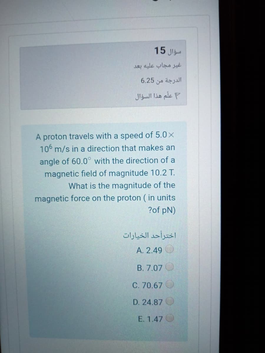 15 Jlgu
غير مجاب عليه بعد
6.25
الدرجة من
علم هذا السؤال
A proton travels with a speed of 5.0x
106 m/s in a direction that makes an
angle of 60.0° with the direction of a
magnetic field of magnitude 10.2 T.
What is the magnitude of the
magnetic force on the proton ( in units
?of pN)
اخترأحد الخيارات
A. 2.49
B. 7.07
70.67
D. 24.87
E. 1.47
