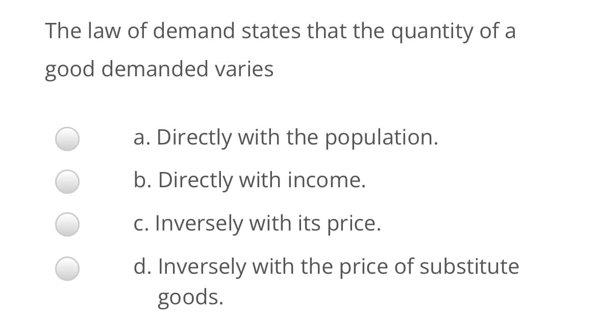 The law of demand states that the quantity of a
good demanded varies
a. Directly with the population.
b. Directly with income.
c. Inversely with its price.
d. Inversely with the price of substitute
goods.
