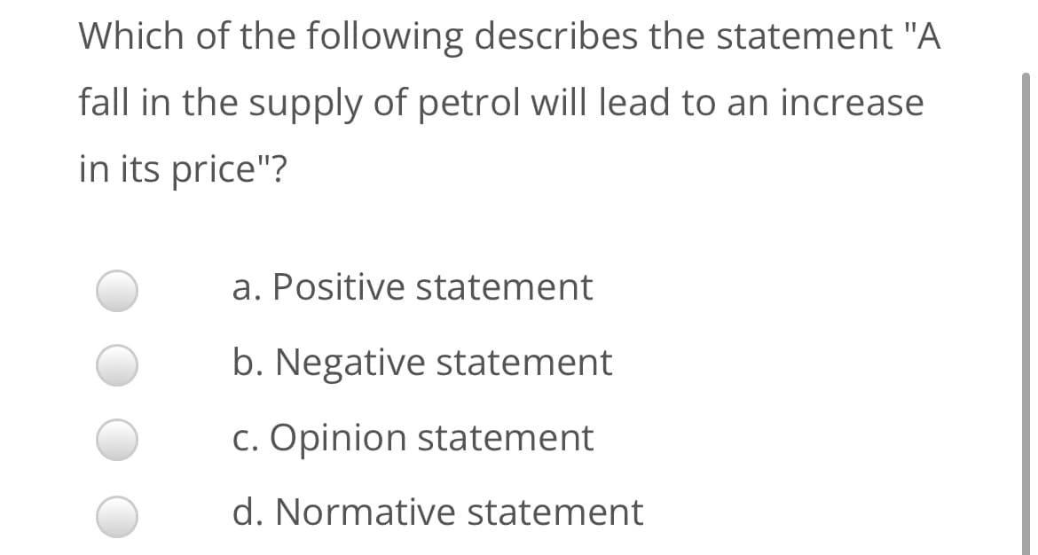 Which of the following describes the statement "A
fall in the supply of petrol will lead to an increase
in its price"?
a. Positive statement
b. Negative statement
c. Opinion statement
d. Normative statement
