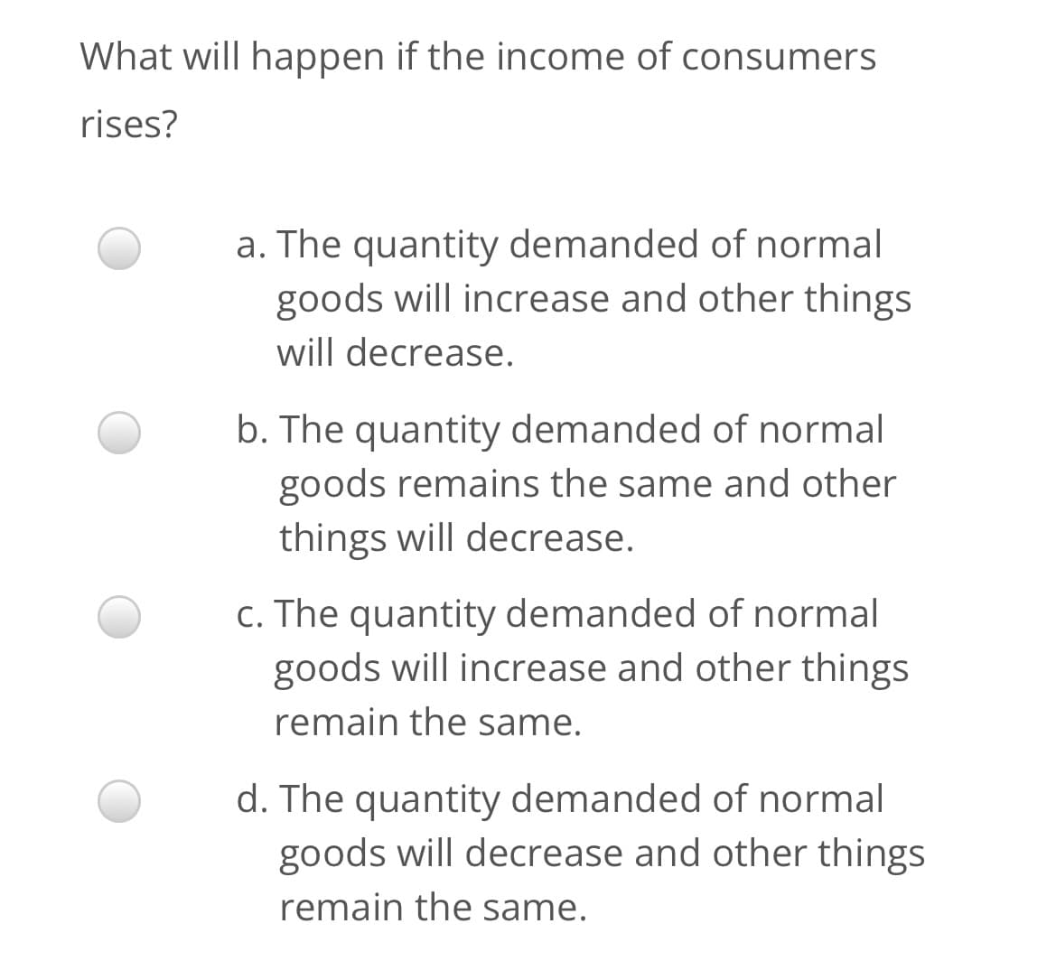 What will happen if the income of consumers
rises?
a. The quantity demanded of normal
goods will increase and other things
will decrease.
b. The quantity demanded of normal
goods remains the same and other
things will decrease.
c. The quantity demanded of normal
goods will increase and other things
remain the same.
d. The quantity demanded of normal
goods will decrease and other things
remain the same.
