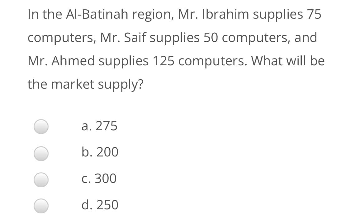 In the Al-Batinah region, Mr. Ibrahim supplies 75
computers, Mr. Saif supplies 50 computers, and
Mr. Ahmed supplies 125 computers. What will be
the market supply?
а. 275
b. 200
С. 300
d. 250
