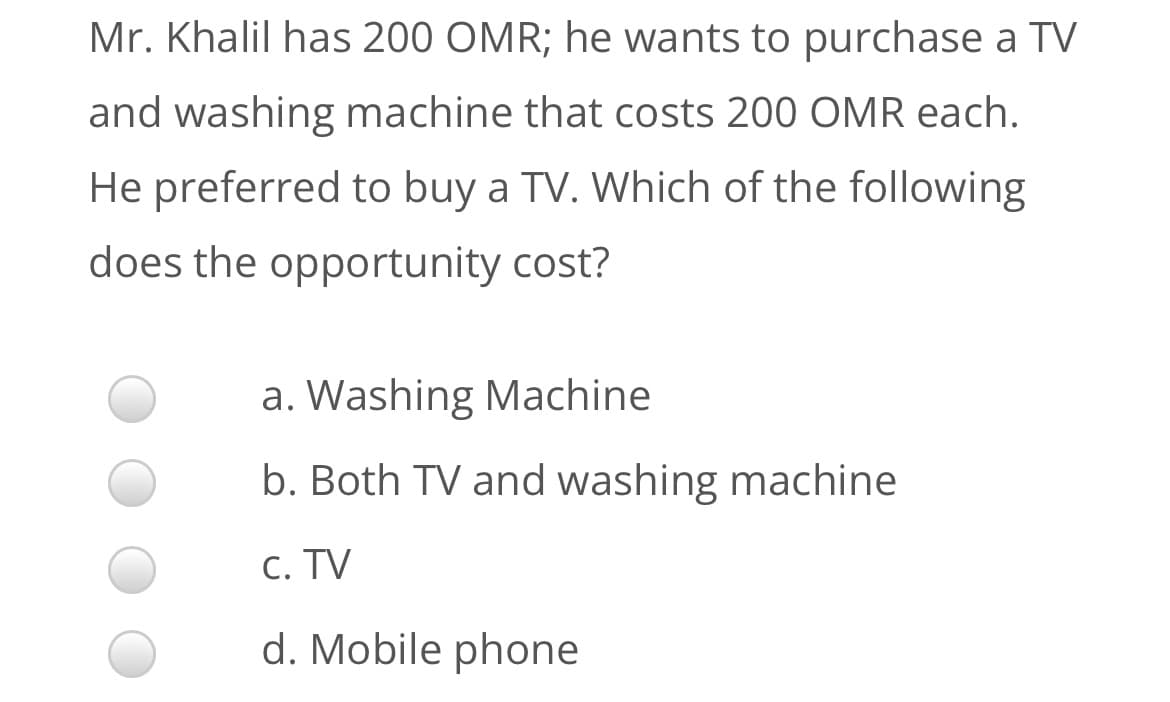 Mr. Khalil has 200 OMR; he wants to purchase a TV
and washing machine that costs 200 OMR each.
He preferred to buy a TV. Which of the following
does the opportunity cost?
a. Washing Machine
b. Both TV and washing machine
C. TV
d. Mobile phone
