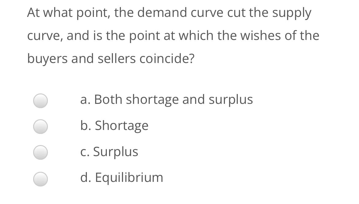 At what point, the demand curve cut the supply
curve, and is the point at which the wishes of the
buyers and sellers coincide?
a. Both shortage and surplus
b. Shortage
c. Surplus
d. Equilibrium
