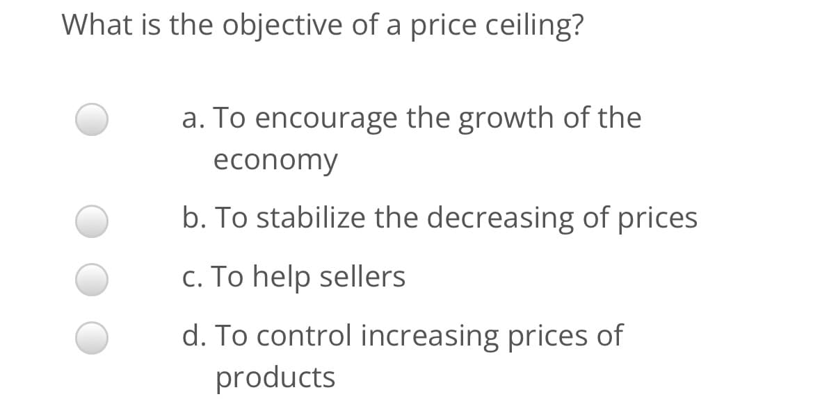 What is the objective of a price ceiling?
a. To encourage the growth of the
economy
b. To stabilize the decreasing of prices
c. To help sellers
d. To control increasing prices of
products

