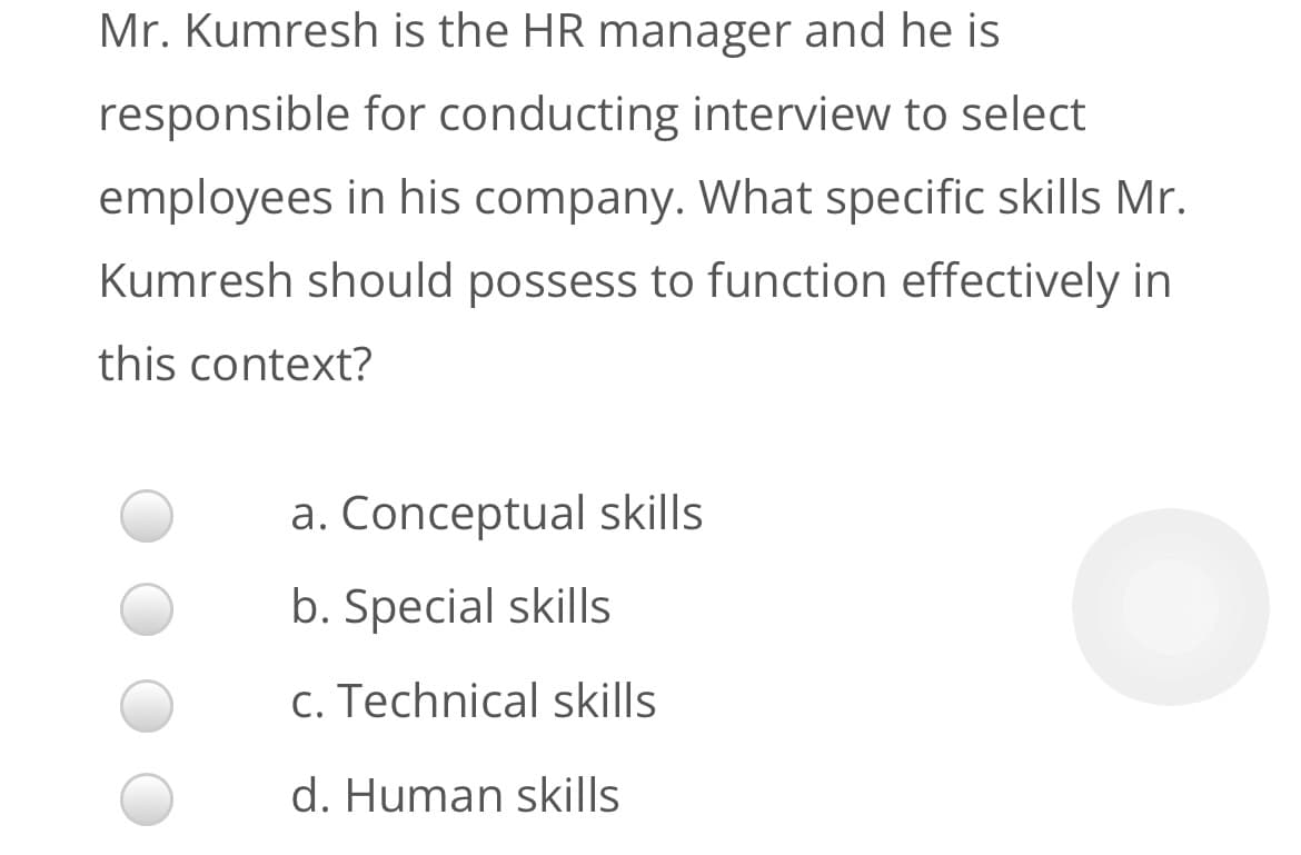 Mr. Kumresh is the HR manager and he is
responsible for conducting interview to select
employees in his company. What specific skills Mr.
Kumresh should possess to function effectively in
this context?
a. Conceptual skills
b. Special skills
c. Technical skills
d. Human skills
