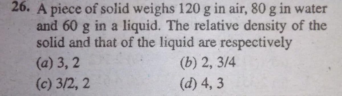 26. A piece of solid weighs 120 g in air, 80 g in water
and 60 g in a liquid. The relative density of the
solid and that of the liquid are respectively
(b) 2, 3/4
(d) 4, 3
(a) 3, 2
(c) 3/2, 2
