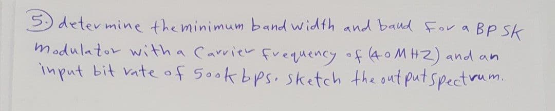 5) deter mine the minimum band width and baud For a BP Sk
modulator with a Carrier frequency of (40 MHZ) and an
imput bit vateof 5ook bps. sketch the out putspectrum.
