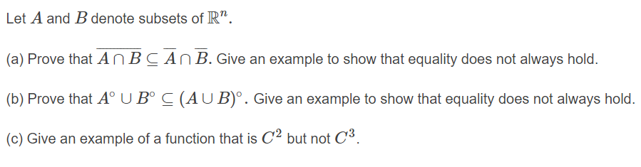 Let A and Bdenote subsets of R".
(a) Prove that ANBCAN B. Give an example to show that equality does not always hold.
(b) Prove that A° U B° C (AU B)°. Give an example to show that equality does not always hold.
(c) Give an example of a function that is C2 but not C³.
