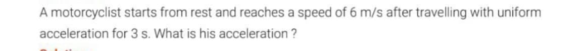 A motorcyclist starts from rest and reaches a speed of 6 m/s after travelling with uniform
acceleration for 3 s. What is his acceleration ?
