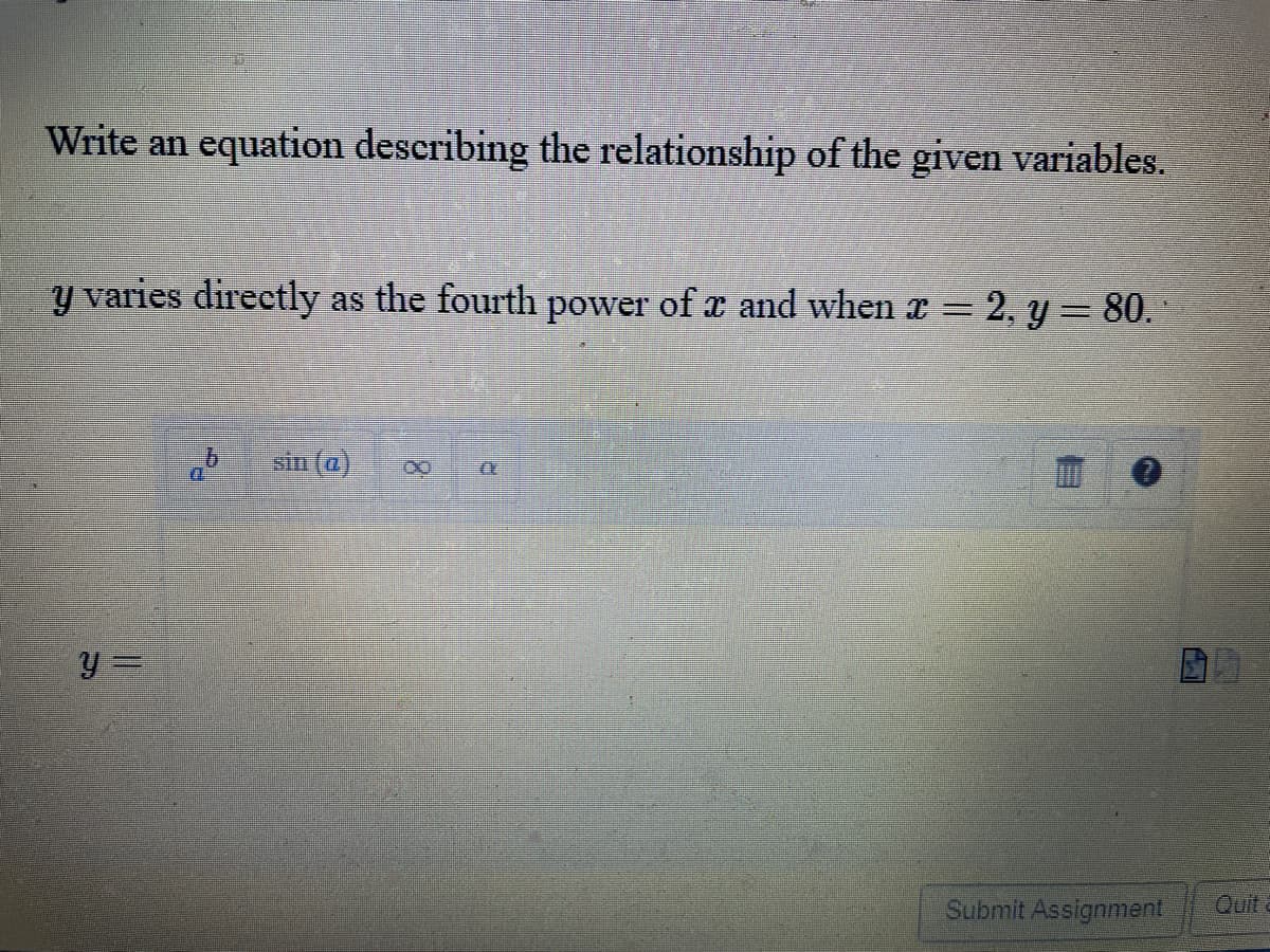 Write an equation describing the relationship of the given variables.
y varies directly as the fourth power of x and when x = 2, y= 80.
sin (@)
Submit Assignment
Quit
8.
