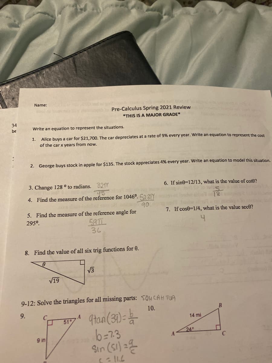 Name:
Pre-Calculus Spring 2021 Review
*THIS IS A MAJOR GRADE*
34
be
Write an equation to represent the situations.
1.
Alice buys a car for $21,700. The car depreciates at a rate of 9% every year. Write an equation to represent the cost
of the car x years from now.
2. George buys stock in apple for $135. The stock appreciates 4% every year. Write an equation to model this situation.
3. Change 128° to radians. 32Y
6. If sine=12/13, what is the value of cot0?
4. Find the measure of the reference for 1046°. 53Y
90
5. Find the measure of the reference angle for
7. If cos0=1/4, what is the value sec0?
295°.
59T
36
8. Find the value of all six trig functions for 0.
V3
V19
9-12: Solve the triangles for all missing parts: SOH CAH TOA
10.
9.
9tan (31)=
b=7.3
Sin (Si) =
C.
51
14 mi
24
9 in
