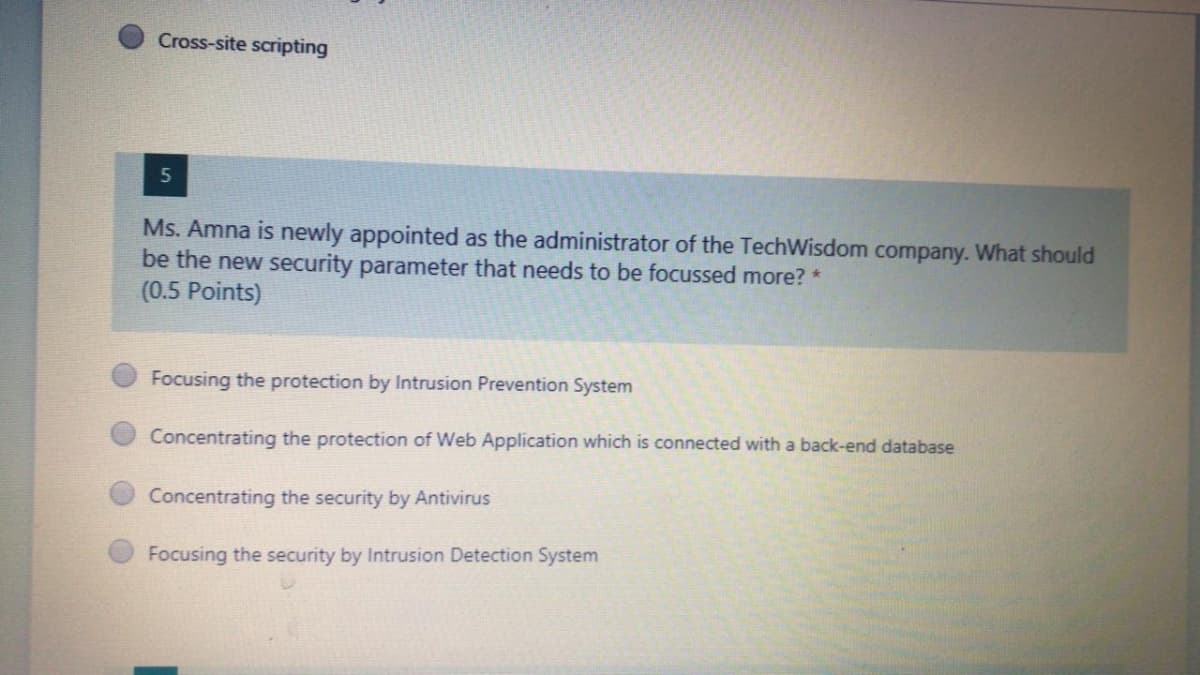 Cross-site scripting
Ms. Amna is newly appointed as the administrator of the TechWisdom company. What should
be the new security parameter that needs to be focussed more? *
(0.5 Points)
Focusing the protection by Intrusion Prevention System
Concentrating the protection of Web Application which is connected with a back-end database
Concentrating the security by Antivirus
Focusing the security by Intrusion Detection System
