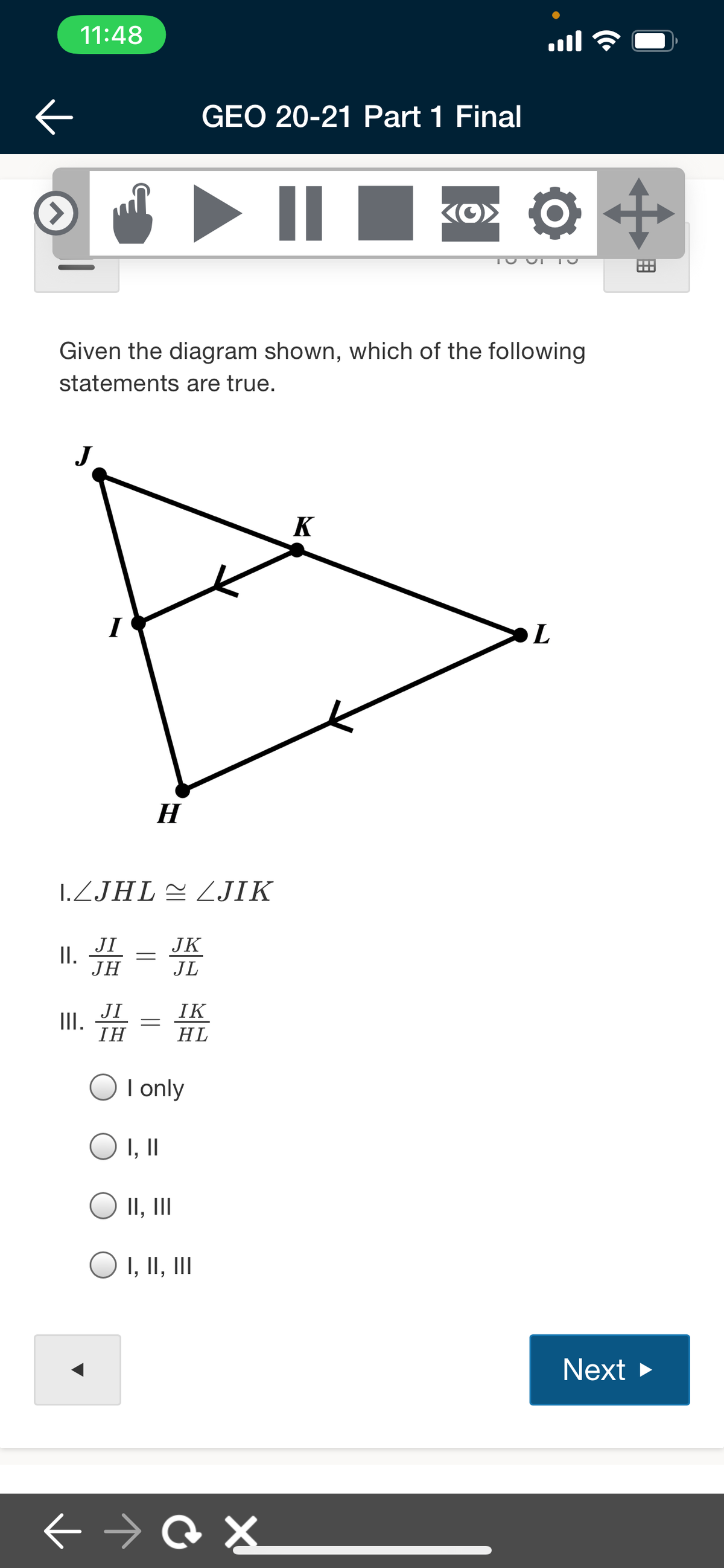 11:48
ll
GEO 20-21 Part 1 Final
...
Given the diagram shown, which of the following
statements are true.
J
K
H
1.ZJHL2 JIK
JI
II.
JH
JK
JL
JI
II.
IH
IK
HL
I only
I, I
II, II
O I, II, II
Next >
+ → Q X
