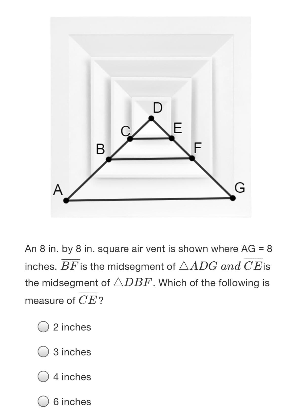 В
F
A
An 8 in. by 8 in. square air vent is shown where AG = 8
inches. BFis the midsegment of AADG and CEis
the midsegment of ADBF. Which of the following is
measure of CE?
2 inches
3 inches
4 inches
6 inches
