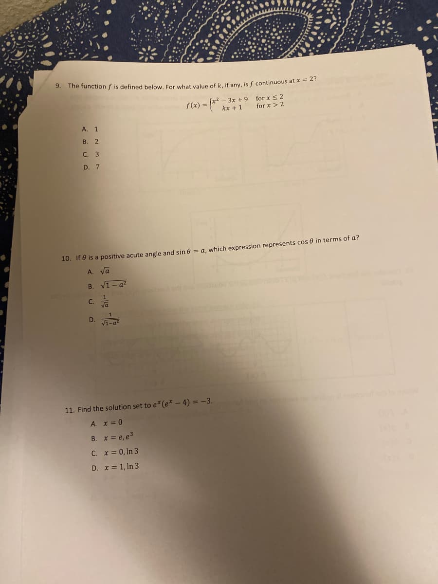 9.
The functionf is defined below, For wbat value of k, if any, is f continuous at x -
(x² - 3x +9
kx +1
for x S 2
for x > 2
f(x) =
A.
1.
В. 2
С. 3
D. 7
10. If 0 is a positive acute angle and sin 0
a, which expression represents cos 0 in terms of a?
A. Va
В.
V1 - a²
1
C.
Va
1
V1-a
11. Find the solution set to e (e* – 4) = -3.
A. x = 0
B. x = e, e3
C. x = 0, In 3
D. x = 1, ln 3
