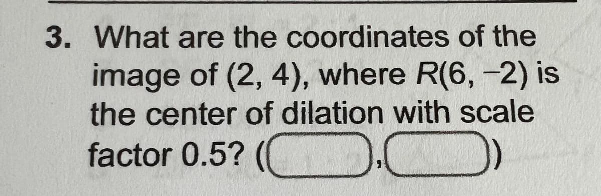 3. What are the coordinates of the
image of (2, 4), where R(6, -2) is
the center of dilation with scale
factor 0.5? (C