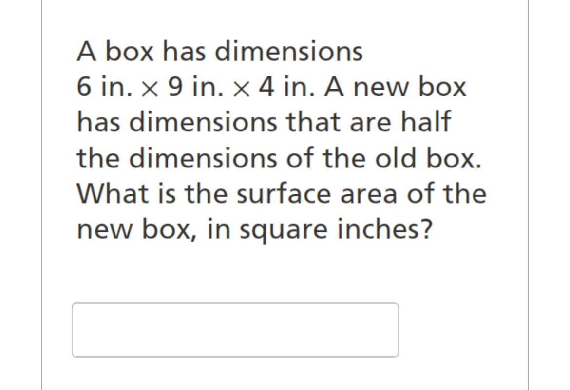 A box has dimensions
6 in. x 9 in. x 4 in. A new box
has dimensions that are half
the dimensions of the old box.
What is the surface area of the
new box, in square inches?