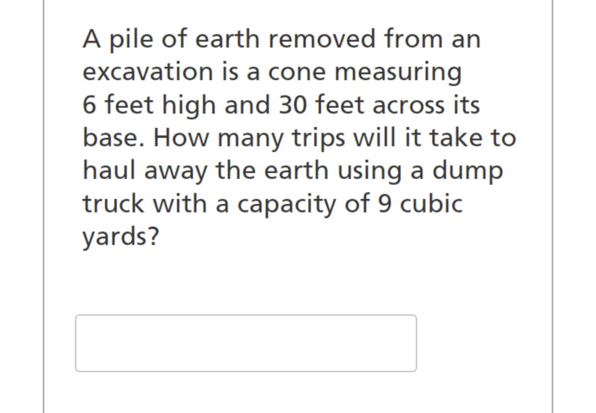 A pile of earth removed from an
excavation is a cone measuring
6 feet high and 30 feet across its
base. How many trips will it take to
haul away the earth using a dump
truck with a capacity of 9 cubic
yards?