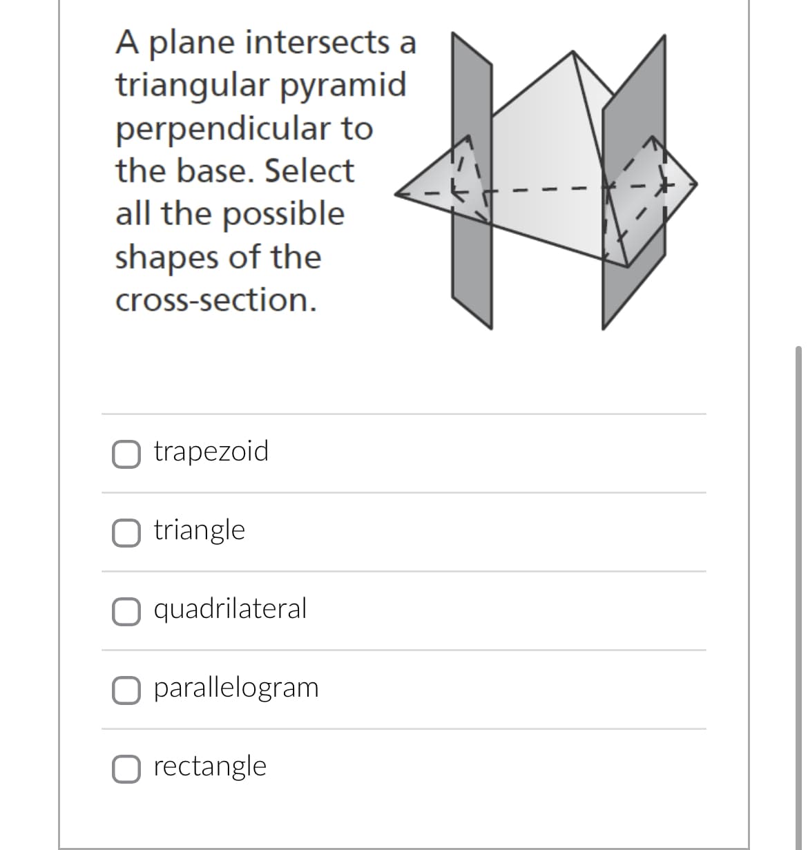 A plane intersects a
triangular pyramid
perpendicular to
the base. Select
all the possible
shapes of the
cross-section.
O trapezoid
O triangle
O quadrilateral
O parallelogram
O rectangle