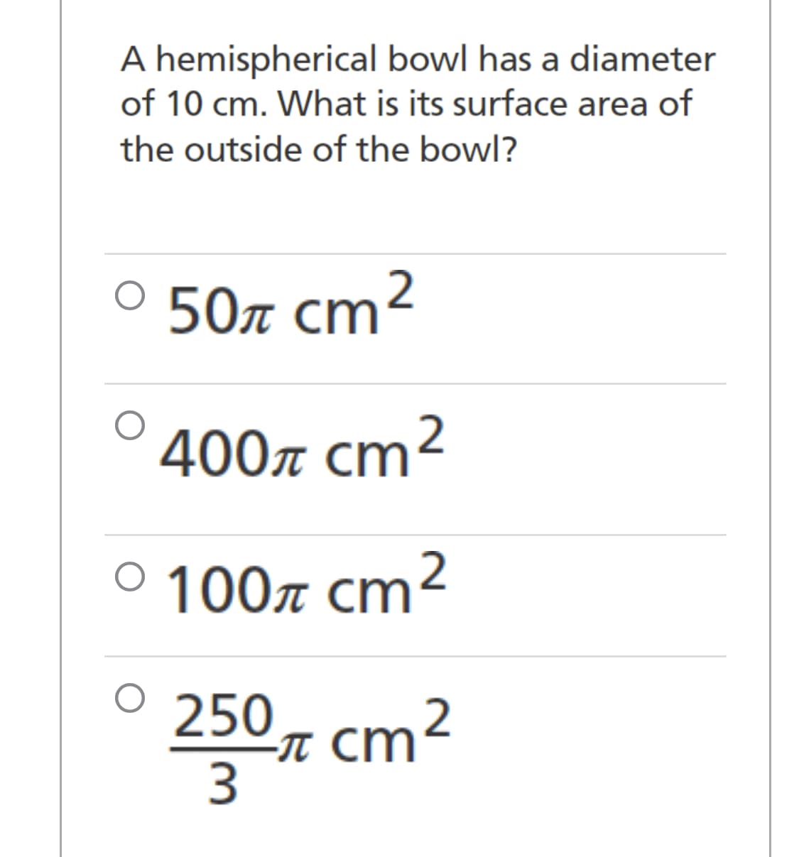 A hemispherical bowl has a diameter
of 10 cm. What is its surface area of
the outside of the bowl?
° 50 cm²
400π cm²
° 100 cm²
250 π cm²
3