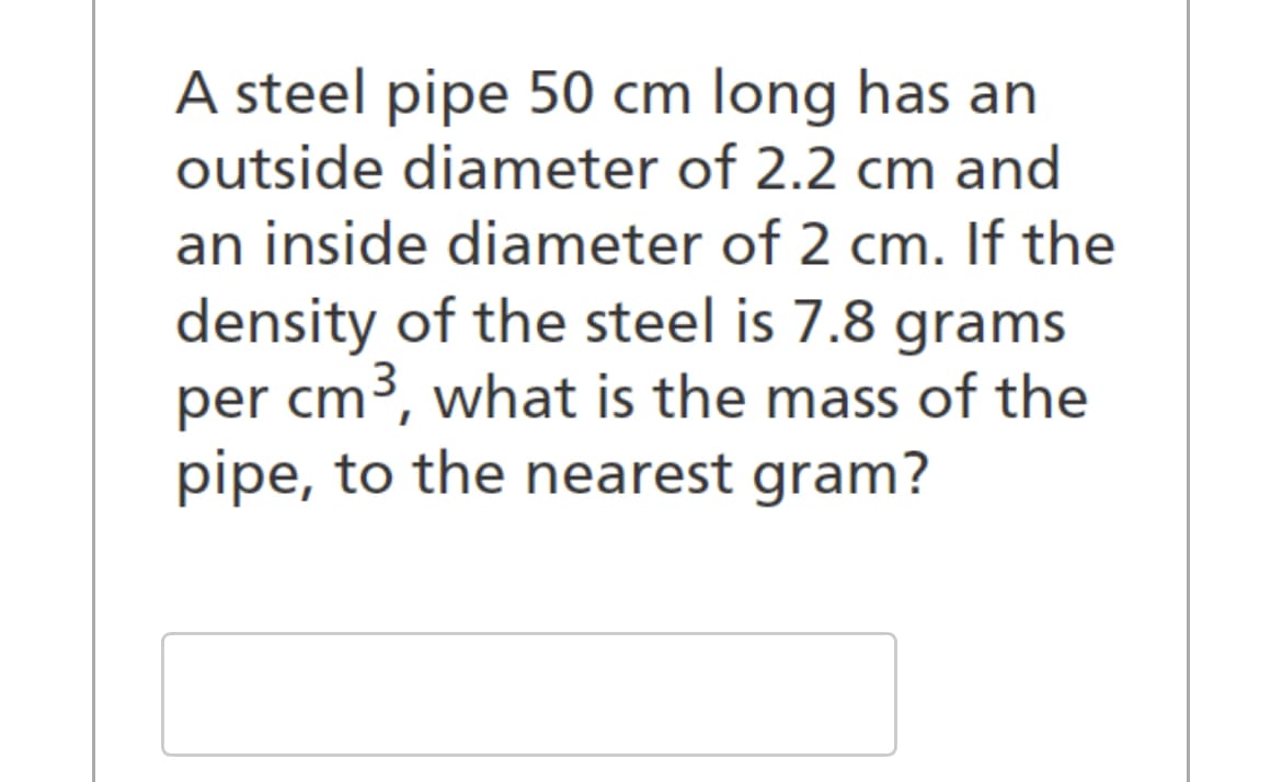 A steel pipe 50 cm long has an
outside diameter of 2.2 cm and
an inside diameter of 2 cm. If the
density of the steel is 7.8 grams
per cm³, what is the mass of the
pipe, to the nearest gram?
