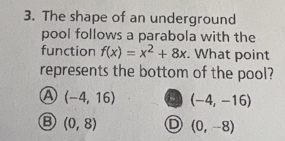 3. The shape of an
underground
pool follows a parabola with the
function f(x) = x2 + 8x. What point
represents the bottom of the pool?
A (-4, 16)
(-4,-16)
(0, -8)
B) (0,8)