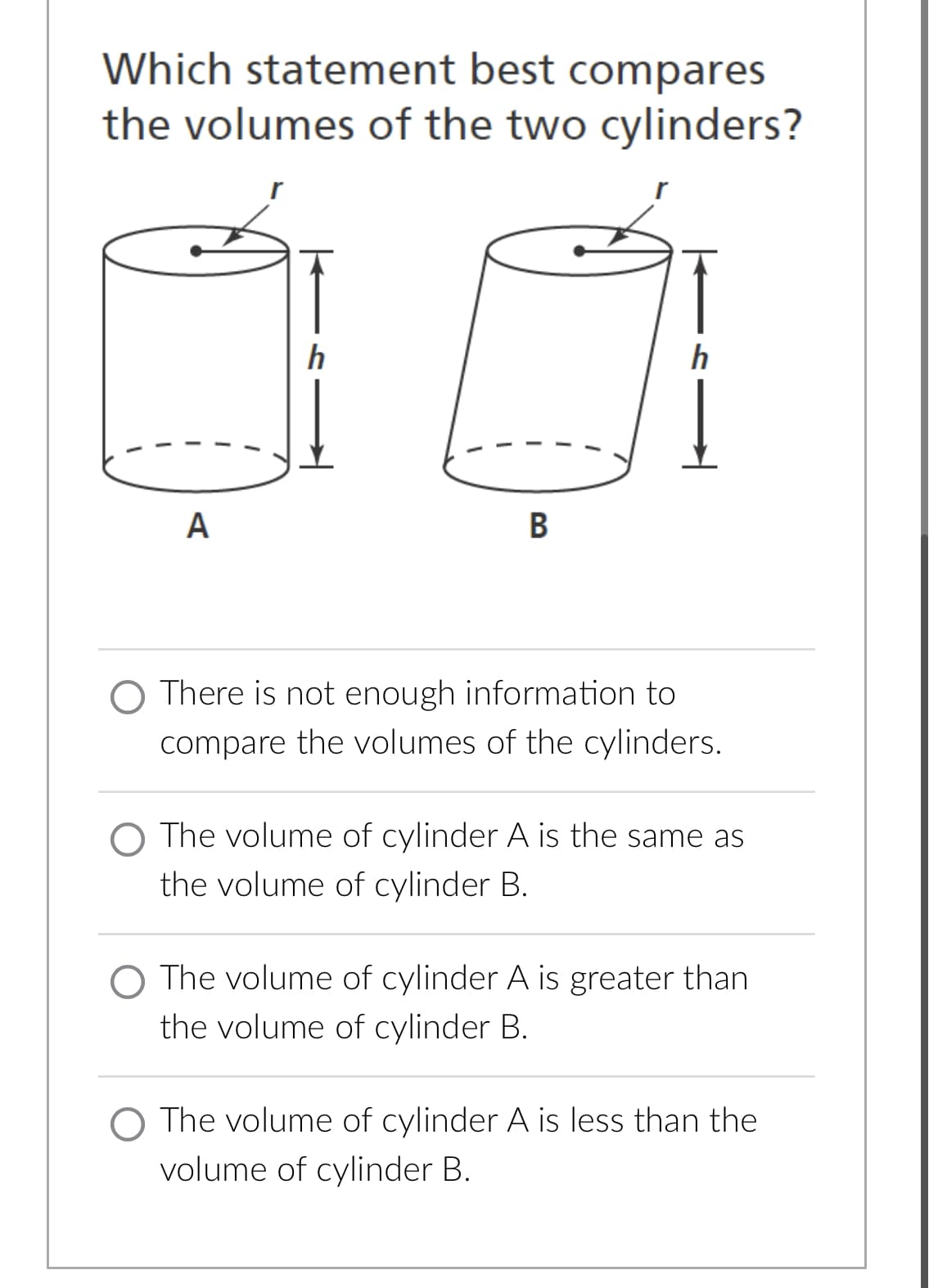 Which statement best compares
the volumes of the two cylinders?
1
A
h
B
O There is not enough information to
compare the volumes of the cylinders.
The volume of cylinder A is the same as
the volume of cylinder B.
The volume of cylinder A is greater than
the volume of cylinder B.
O The volume of cylinder A is less than the
volume of cylinder B.