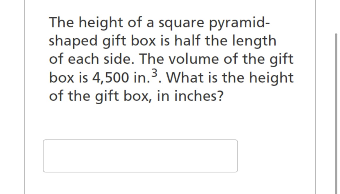 The height of a square pyramid-
shaped gift box is half the length
of each side. The volume of the gift
box is 4,500 in.³. What is the height
of the gift box, in inches?