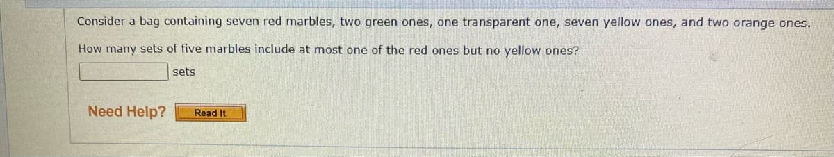 Consider a bag containing seven red marbles, two green ones, one transparent one, seven yellow ones, and two orange ones.
How many sets of five marbles include at most one of the red ones but no yellow ones?
sets
Need Help?
Read It
