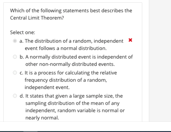 Which of the following statements best describes the
Central Limit Theorem?
Select one:
a. The distribution of a random, independent *
event follows a normal distribution.
O b. A normally distributed event is independent of
other non-normally distributed events.
O c. It is a process for calculating the relative
frequency distribution of a random,
independent event.
O d. It states that given a large sample size, the
sampling distribution of the mean of any
independent, random variable is normal or
nearly normal.
