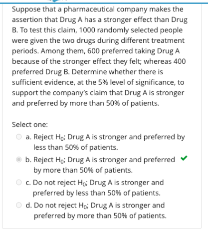 Suppose that a pharmaceutical company makes the
assertion that Drug A has a stronger effect than Drug
B. To test this claim, 1000 randomly selected people
were given the two drugs during different treatment
periods. Among them, 600 preferred taking Drug A
because of the stronger effect they felt; whereas 400
preferred Drug B. Determine whether there is
sufficient evidence, at the 5% level of significance, to
support the company's claim that Drug A is stronger
and preferred by more than 50% of patients.
Select one:
a. Reject Ho; Drug A is stronger and preferred by
less than 50% of patients.
b. Reject Ho; Drug A is stronger and preferred
by more than 50% of patients.
c. Do not reject Ho; Drug A is stronger and
preferred by less than 50% of patients.
O d. Do not reject Hoi Drug A is stronger and
preferred by more than 50% of patients.
