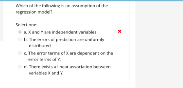 Which of the following is an assumption of the
regression model?
Select one:
a. X and Y are independent variables.
b. The errors of prediction are uniformly
distributed.
c. The error terms of X are dependent on the
error terms of Y.
d. There exists a linear association between
variables X and Y.
