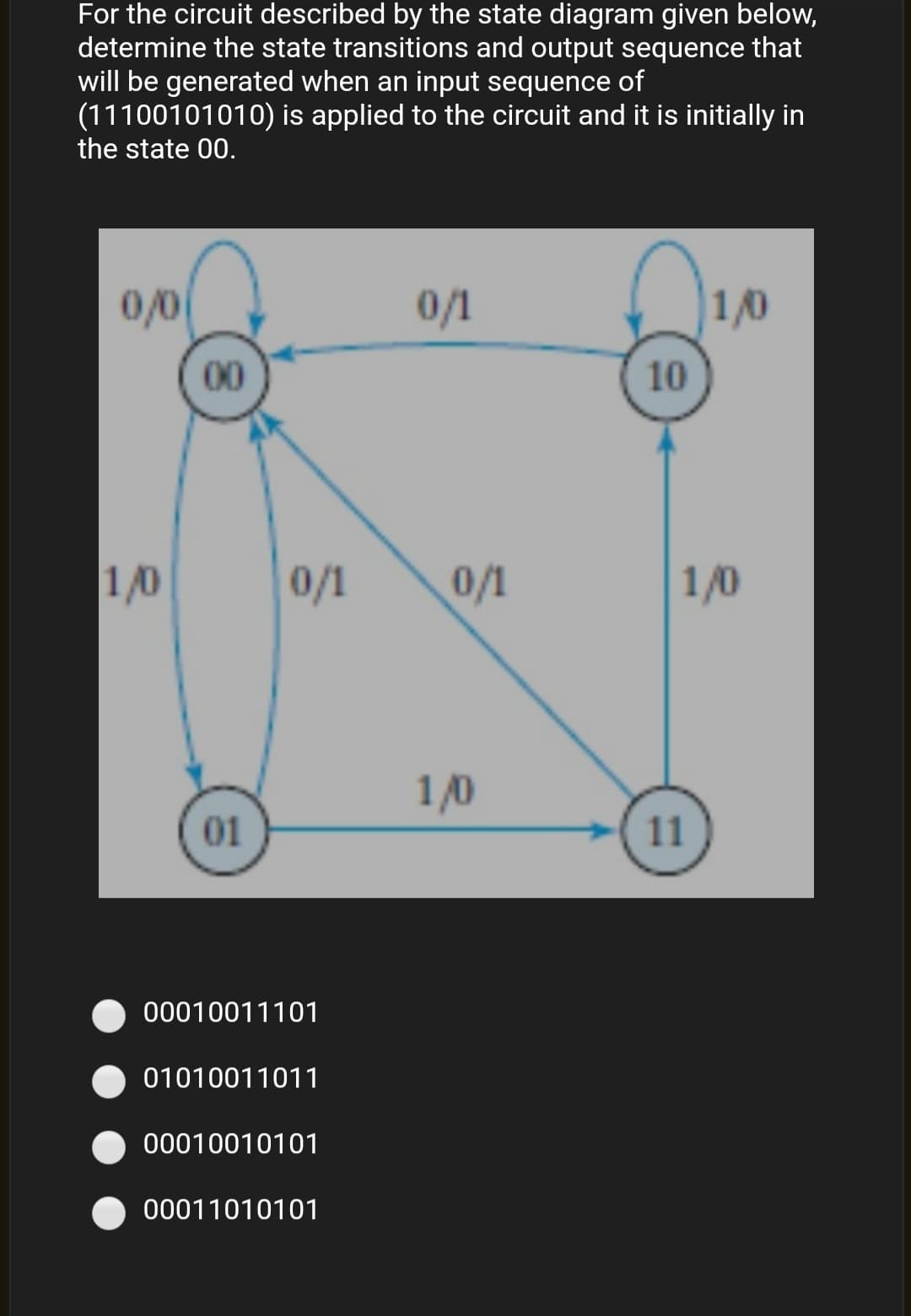 For the circuit described by the state diagram given below,
determine the state transitions and output sequence that
will be generated when an input sequence of
(11100101010) is applied to the circuit and it is initially in
the state 00.
0/0
0/1
1/0
00
10
1/0
0/1
0/1
1/0
1/0
01
11
00010011101
01010011011
00010010101
00011010101
