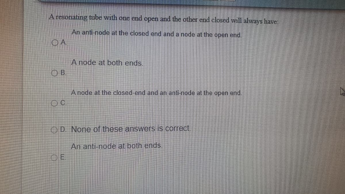 A resonating tube with one end open and the other end closed will always have
An anti-node at the closed end and a node at the open end.
OA
A node at both ends.
OB.
Anode at the closed-end and an anti-node at the open end,
OD. None of these answers is correct,
An anti-node at both ends,
OE
