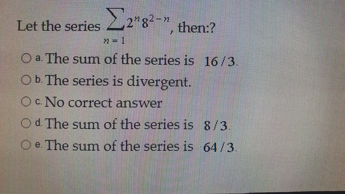 Let the series 2"g
2"8²-n
then:?
O a. The sum of the series is 16/3.
Ob The series is divergent.
Oc. No correct answer
Od The sum of the series is 8/3.
O e The sum of the series is 64/3.
