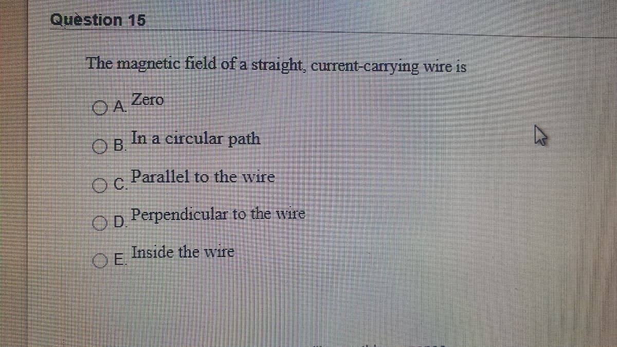 Question 15
The magnetic field of a straight, current-carryimg wire is
OA Zero
OB In a circular path
Parallel to the wire
OC.
Op Perpendicular to the wire
Inside the wire
