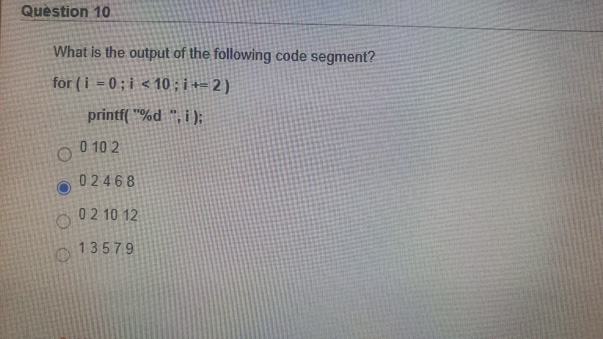 Question 10
What is the output of the following code segment?
for (i = 0; i <10 ; i += 2 )
printf( "%d ", i):
O 0 10 2
02468
02 10 12
13579
