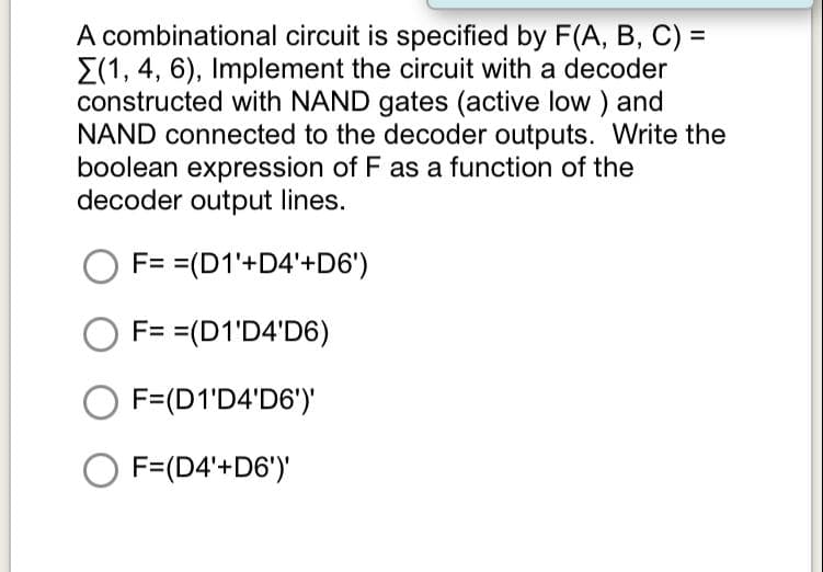 A combinational circuit is specified by F(A, B, C) =
E(1, 4, 6), Implement the circuit with a decoder
constructed with NAND gates (active low ) and
NAND connected to the decoder outputs. Write the
boolean expression of F as a function of the
decoder output lines.
F= =(D1'+D4'+D6')
F= =(D1'D4'D6)
O F=(D1'D4'D6')'
O F=(D4'+D6')'

