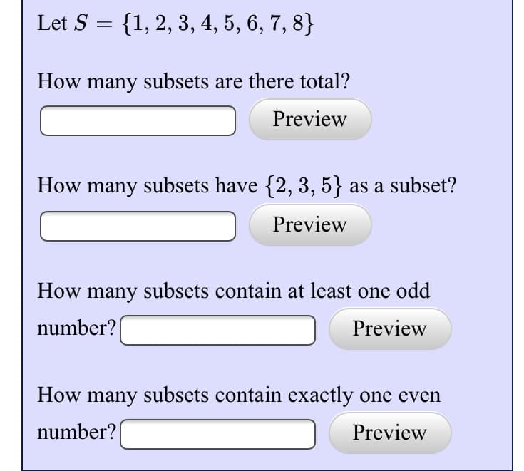Let S =
{1, 2, 3, 4, 5, 6, 7, 8}
How many subsets are there total?
Preview
How many subsets have {2, 3, 5} as a subset?
Preview
How many subsets contain at least one odd
number?
Preview
How many subsets contain exactly one even
number?
Preview